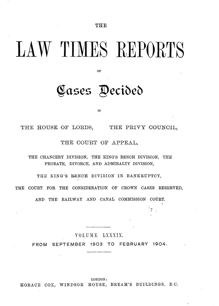 handle is hein.selden/lwtrpt0092 and id is 1 raw text is: THELAW TIMES REPORTS                       OF            1$ascs  cieTHE  HOUSE OF LORDS,THE  PRIVY COUNCIL,             THE COURT  OF APPEAL,    THE CHANCERY DIVISION, THE KING'S BENCH DIVISION, THE        PROBATE, DIVORCE, AND ADMIRALTY DIVISION,      THE KING'S BENCH DIVISION IN BANKRUPTCY,THE COURT FOR THE CONSIDERATION OF CROWN CASES RESERVED,      AND THE RAILWAY AND CANAL COMMISSION COURT.                 VOLUME  LXXXIX.     FROM SEPTEMBER  1903 TO FEBRUARY  1904.                     LONDON: HORACE COX, WINDSOR HOUSE, BREAM'S BUILDINGS, E.C.