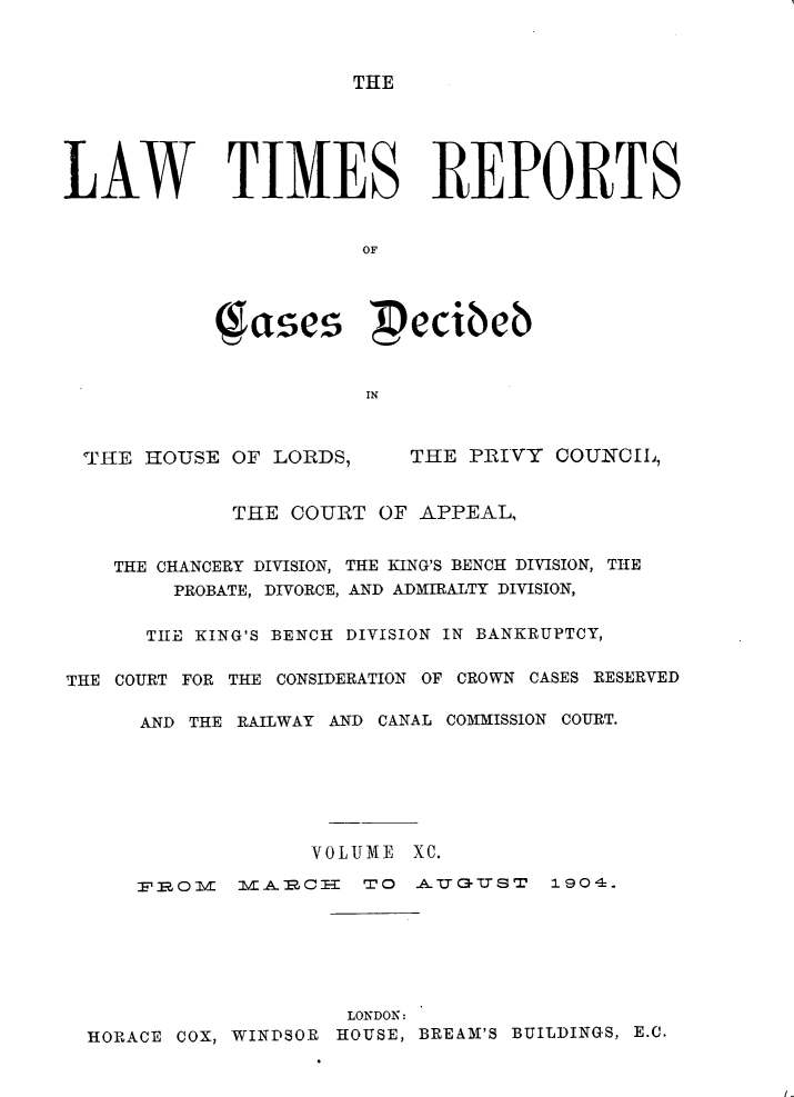 handle is hein.selden/lwtrpt0093 and id is 1 raw text is: THELAW TIMES REPORTS                       OF            Sae  eccibeb                       INTHE HOUSE OF LORDS,THE PRIVY COUNCIL',             THE COURT OF APPEAL,    THE CHANCERY DIVISION, THE KING'S BENCH DIVISION, THE        PROBATE, DIVORCE, AND ADMIRALTY DIVISION,      TIlE KING'S BENCH DIVISION IN BANKRUPTCY,THE COURT FOR THE CONSIDERATION OF CROWN CASES RESERVED      AND THE RAILWAY AND CANAL COMMISSION COURT.                   VOLUME XC.     FB IR:0 lA.C-     TO A   ( U QT7S 1904.                     LONDON:  HORACE COX, WINDSOR HOUSE, BREAM'S BUILDINGS, E.C.