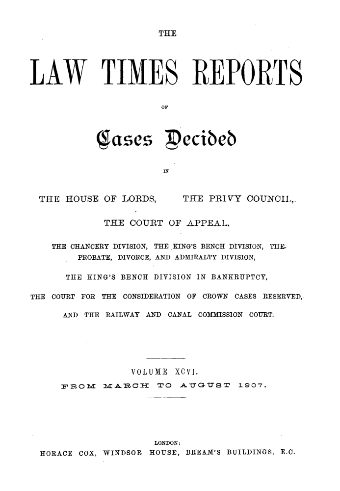 handle is hein.selden/lwtrpt0099 and id is 1 raw text is: THELAW TIMES REPORTS                       OF            Sasces  ecibcb                       INTHE HOUSE OF LORDS,THE PRIVY COUNCIL,.             THE COURT OF APPEAL,    THE CHANCERY DIVISION, THE KING'S BENCH DIVISION, TIE-        PROBATE, DIVORCE, AND ADMIRALTY DIVISION,      THE KING'S BENCH DIVISION IN BANKRUPTCY,THE COURT FOR THE CONSIDERATION OF CROWN CASES RESERVED,      AND THE RAILWAY AND CANAL COMMISSION COURT.                  VOLUME XCVI.     SP, 0      -CI- TO A --& -U S T 1907.                      LONDON:  HORACE COX, WINDSOR HOUSE, BREAM'S BUILDINGS, E.C.