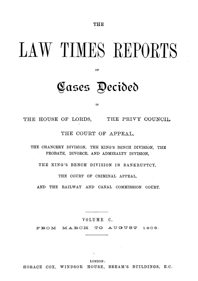 handle is hein.selden/lwtrpt0103 and id is 1 raw text is: THELAW TIMES REPORTS                      OF           -gases Pecibeb                      INTHE HOUSE OF LORDS,THE PRIVY COUNCIL         THE COURT OF APPEAL,THE CHANCERY DIVISION, THE KING'S BENCH DIVISION, THE    PROBATE, DIVORCE, AND ADMIRALTY DIVISION,  THE KING'S BENCH DIVISION IN BANKRUPTCY,        THE COURT OF CRIMINAL APPEAL,  AND THE RAILWAY AND CANAL COMMISSION COURT.               VOLUME C.l-A-TCI- TO -A-T3-UST1909.                    LONDON:HORACE COX, WINDSOR HOUSE, BREAM'S BUILDINGS, E.C.