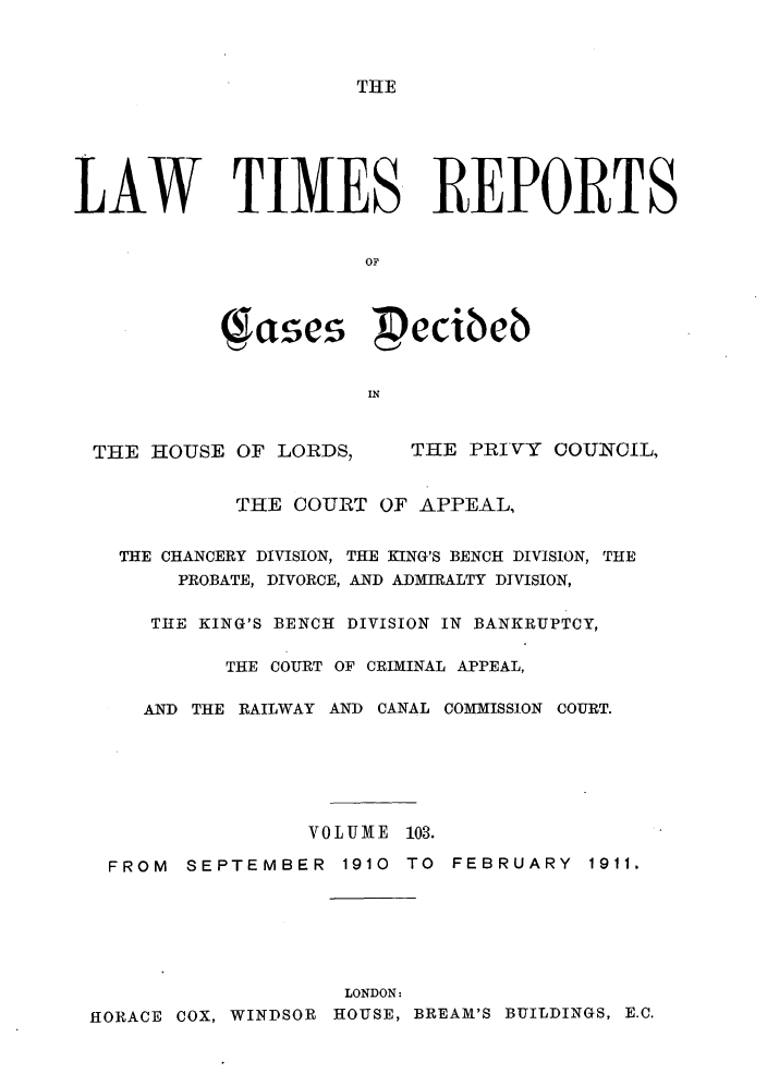 handle is hein.selden/lwtrpt0106 and id is 1 raw text is: THELAW TIMES REPORTS                      OF           ase, pecibeb                      INTHE HOUSE OF LORDS,THE PRIVY COUNCIL,           THE COURT OF APPEAL,  THE CHANCERY DIVISION, THE KING'S BENCH DIVISION, THE       PROBATE, DIVORCE, AND ADMIRALTY DIVISION,     THE KING'S BENCH DIVISION IN BANKRUPTCY,          THE COURT OF CRIMINAL APPEAL,    AND THE RAILWAY AND CANAL COMMISSION COURT.                 VOLUME 103. FROM SEPTEMBER 1910 TO FEBRUARY 1911.                    LONDON:HORACE COX, WINDSOR HOUSE, BREAM'S BUILDINGS, E.C.