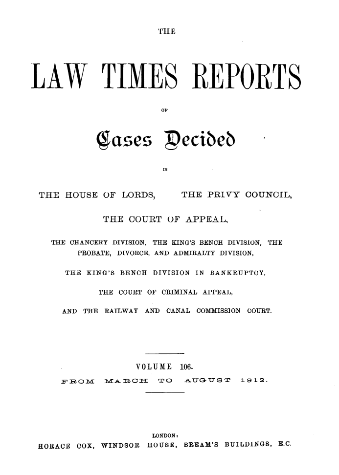 handle is hein.selden/lwtrpt0109 and id is 1 raw text is: '[HELAW TIMES REPORTS                     OF          (ases pecibeb                     INTHE HOUSE OF LORDS,THE PRIVY COUNCIL,          THE COURT OF APPEAL,  THE CHANCERY DIVISION, THE KING'S BENCH DIVISION, THE      PROBATE, DIVORCE, AND ADMIRALTY DIVISION,    THE KING'S BENCH DIVISION IN BANKRUPTCY,          THE COURT OF CRIMINAL APPEAL,    AND THE RAILWAY AND CANAL COMMISSION COURT.                VOLUME 106.    F IRA olE m _ mcCI-I TO  i -P UG  S T  19 12.                  LONDON:HORACE COX, WINDSOR HOUSE, BREAM'S BUILDINGS, E.C.