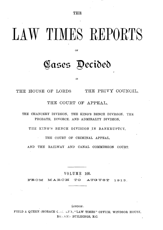 handle is hein.selden/lwtrpt0111 and id is 1 raw text is: THELAW TIMES REPORTS            gases pecibeb                       IN THE  HOUSE  OF LORDS      THE  PRIVY COUNOIL,             THE  COURT OF  APPEAL,    THE CHANCERY DIVISION, THE KING'S BENCH DIVISION, THE        PROBATE, DIVORCE. AND ADMIRALTY DIVISION,      THE KING'S BENCH DIVISION IN BANKRUPTCY,            THE COURT OF CRIMINAL APPEAL,      AND THE RAILWAY AND CANAL COMMISSION COURT.                   VOLUME  108.      FROVI   VIAlCI-E TO   A.TIT-TTST 1913.                      LONDON: FIELD & QUEEN (HORACE C,, LT).,LAW TIMES OFFICE, WINDSOR HOUSE,                 Ek M '~ .tBUILDINGS, E.C.