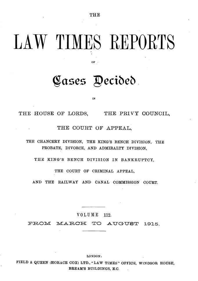handle is hein.selden/lwtrpt0115 and id is 1 raw text is: THELAW TIMES REPORTS                       OF           (Sases pecibeb.                       INTHE HOUSE OF LORDS,THE PRIVY COUNCIL,            THE COURT OF APPEAL,   THE CHANCERY DIVISION, THE KING'S BENCH DIVISION, THE       PROBATE, DIVORCE, AND ADMIRALTY DIVISION,     THE KING'S BENCH DIVISION IN BANKRUPTCY,           THE COURT OF CRIMINAL APPEAL,     AND THE RAILWAY AND CANAL COMMISSION COURT.                  VOLUME 112.   FE?.1OV  MvEA JH   TO  A-TIT3-TST 1915.                     LONDON:F]ELD & QUEEN (HORACE COX) LTD., LAW TIMES OFFICE, WINDSOR HOUSE,               BREAM'S BUILDINGS, E.C.