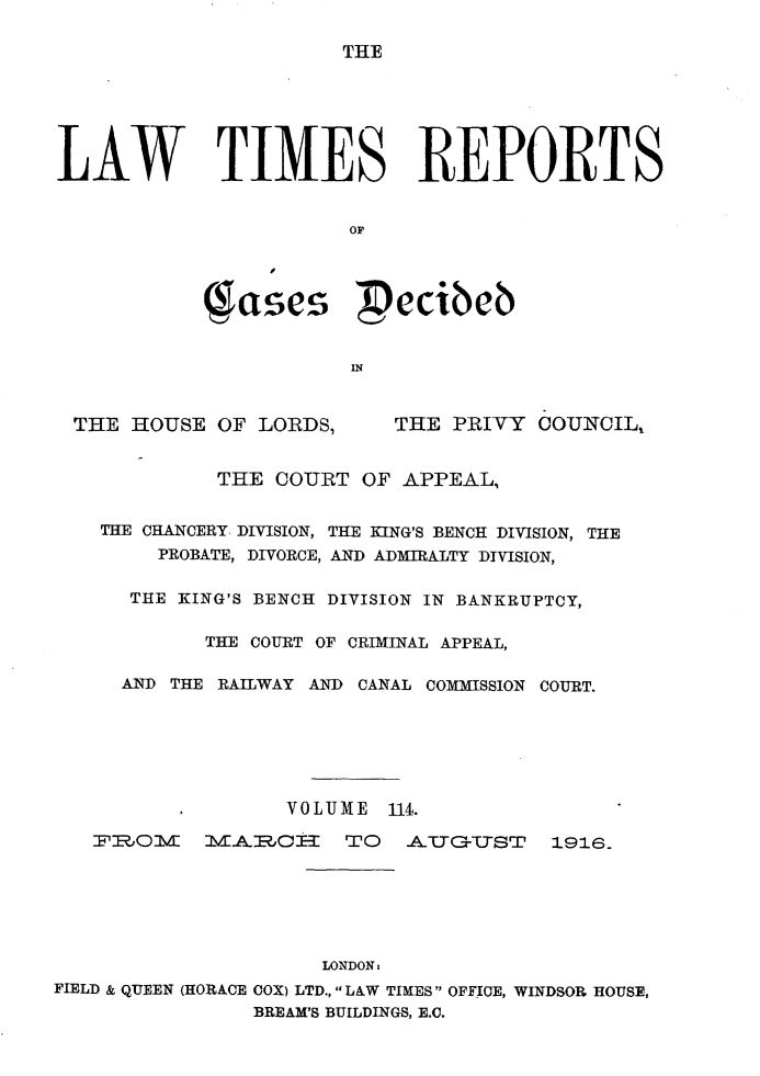 handle is hein.selden/lwtrpt0117 and id is 1 raw text is: THELAW TIMES REPORTS                       OF            ( ases  ecibNb                       INTHE HOUSE OF LORDS,THE PRIVY COUNCIL%         THE COURT OF APPEAL,THE CHANCERY. DIVISION, THE KING'S BENCH DIVISION, THE    PROBATE, DIVORCE, AND ADMIRALTY DIVISION,  THE KING'S BENCH DIVISION IN BANKRUPTCY,        THE COURT OF CRIMINAL APPEAL,  AND THE RAILWAY AND CANAL COMMISSION COURT.               VOLUME 114.rzJO      O  Ja'uGIWTT1916.                     LONDON:FIELD & QUEEN (HORACE COX) LTD.,  LAW TIMES OFFICE, WINDSOR HOUSE,                BREAM'S BUILDINGS, E.C.