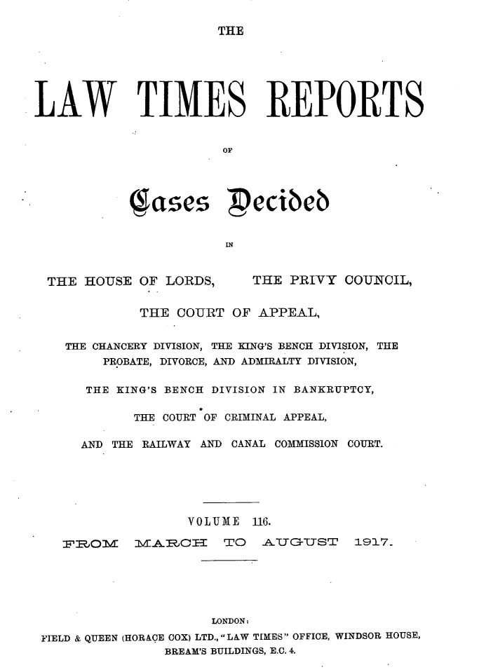 handle is hein.selden/lwtrpt0119 and id is 1 raw text is: THELAW TIMES REPORTS                       or           ( ases  ecibNb                       INTHE HOUSE OF LORDS,THE PRIVY COUNCIL,         THE COURT OF APPEAL,THE CHANCERY DIVISION, THE KING'S BENCH DIVISION, THE     PROBATE, DIVORCE, AND ADMIRALTY DIVISION,   THE KING'S BENCH DIVISION IN BANKRUPTCY,        THE COURT OF CRIMINAL APPEAL,  AND THE RAILWAY AND CANAL COMMISSION COURT.               VOLIME 116.TliOIVmMARJCE     TO AUYGTUST 1917.                     LONDON:FIELD & QUEEN (HORACE COX) LTD., LAW TIMES OFFICE, WINDSOR HOUSE,               BREAM'S BUILDINGS, E.C. 4.