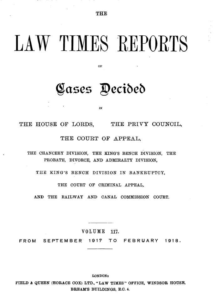 handle is hein.selden/lwtrpt0120 and id is 1 raw text is: THELAW TIMES REPORTS                       OF            ( asei  cibeb                       IN THE HOUSE OF LORDS,       THE PRIVY COUNCIL,             THE COURT OF APPEAL,    THE CHANCERY DIVISION, THE KING'S BENCH DIVISION, THE        PROBATE, DIVORCE, AND ADMIRALTY DIVISION,      TUE KING'S BENCH DIVISION IN BANKRUPTCY,            THE COURT OF CRIMINAL APPEAL,     AND THE RAILWAY AND CANAL COMMISSION COURT.                   VOLUME 11. FROM   SEPTEMBER    1917 TO  FEBRUARY    1918.                     LONDONsFIELD & QUEEN (HORACE COX) LTD., LAW TIMES OFFICE, WINDSOR HOUSE,                BREAM'S BUILDINGS, E.C. 4.