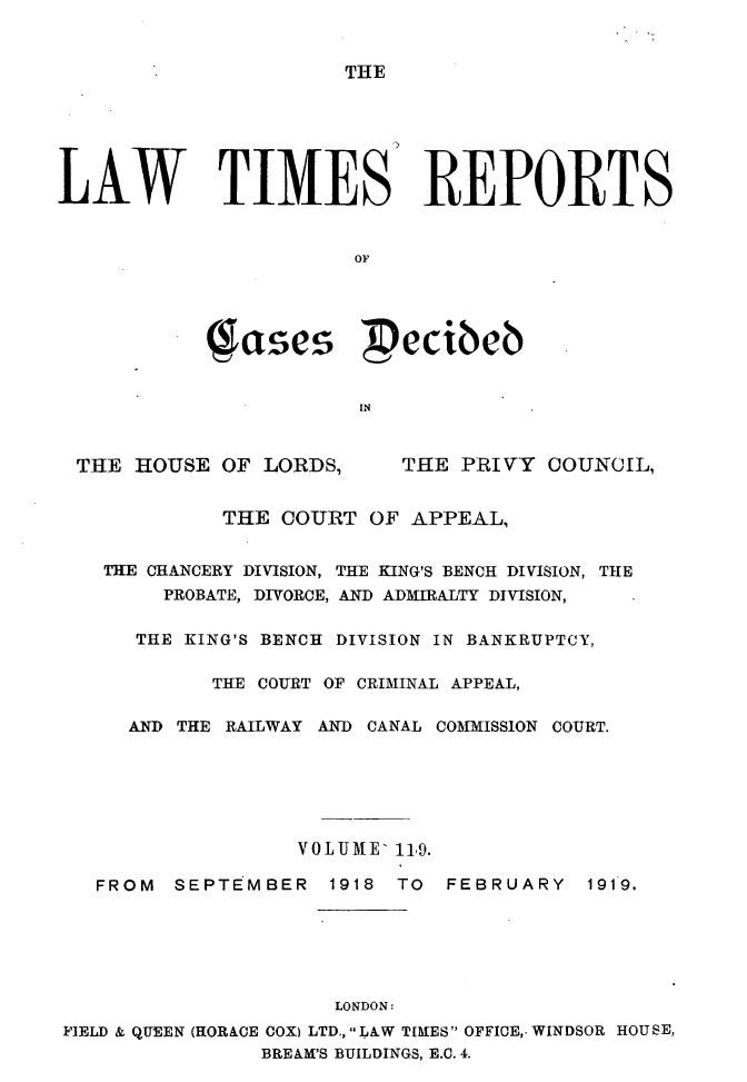 handle is hein.selden/lwtrpt0122 and id is 1 raw text is: THELAW TIMES' REPORTS                       OF            es  ecibeb                        INTHE HOUSE OF LORDS,THE PRIVY COUNCIL,             THE COURT OF APPEAL,   THE CHANCERY DIVISION, THE KING'S BENCH DIVISION, THE        PROBATE, DIVORCE, AND ADMIRALTY DIVISION,      THE KING'S BENCH DIVISION IN BANKRUPTCY,            THE COURT OF CRIMINAL APPEAL,     AND THE RAILWAY AND CANAL COMMISSION COURT.                  VOLUME- 119.   FROM  SEPTEMBER   1918 TO  FEBRUARY   1919.                     LONDON:FIELD & QUEEN (HORACE COX) LTD., LAW TIMES OFFICE,- WINDSOR HOUSE,                BREAM'S BUILDINGS, E.C. 4.