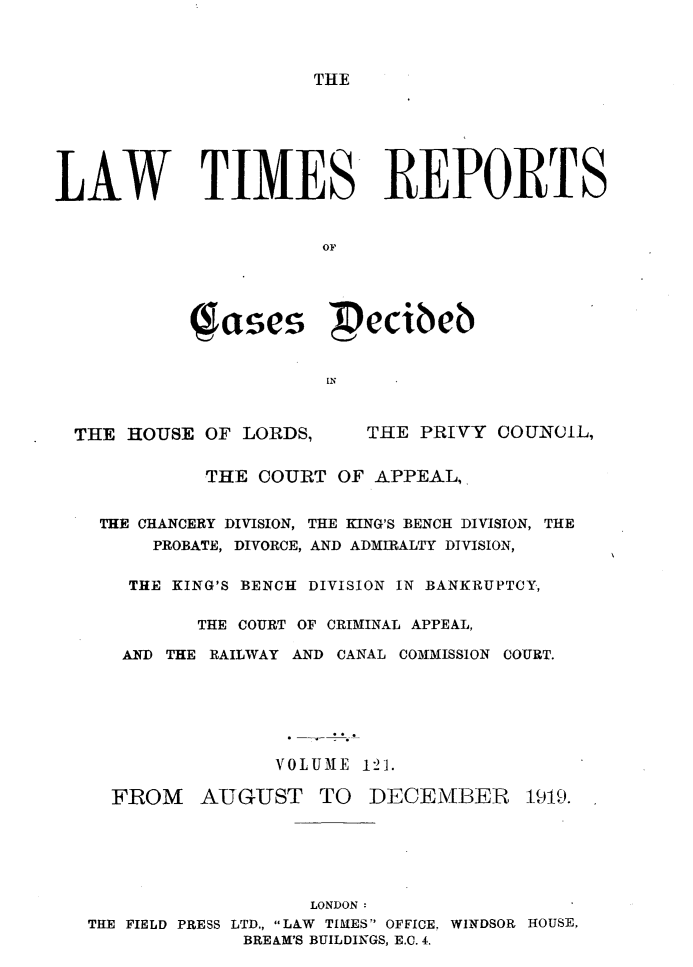 handle is hein.selden/lwtrpt0124 and id is 1 raw text is: THELAW TIMES REPORTS                       OF             Jases  ecibeb                       INTHE HOUSE OF LORDS,THE PRIVY COUNCIL,          THE COURT OF APPEAL,. THE CHANCERY DIVISION, THE KING'S BENCH DIVISION, THE      PROBATE, DIVORCE, AND ADMIRALTY DIVISION,   THE KING'S BENCH DIVISION IN BANKRUPTCY,         THE COURT OF CRIMINAL APPEAL,   AND THE RAILWAY AND CANAL COMMISSION COURT.                VOLUME 121.  FROM AUGUST TO DECEMBER 1919.                   LONDON:THE FIELD PRESS LTD., LAW TIMES OFFICE. WINDSOR HOUSE,             BREAM'S BUILDINGS, E.C. 4.