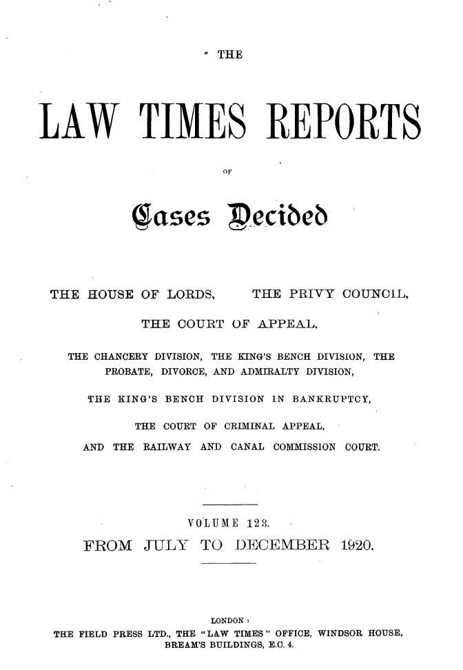 handle is hein.selden/lwtrpt0126 and id is 1 raw text is: .THELAW TIMES REPORTS                       OF            Jases Pecibeb THE HOUSE OF LORDS,      THE PRIVY COUNCIL,             THE COURT OF APPEAL,    THE CHANCERY DIVISION, THE KING'S BENCH DIVISION, THE        PROBATE, DIVORCE, AND ADMIRALTY DIVISION,      THE KING'S BENCH DIVISION IN BANKRUPTCY,            THE COURT OF CRIMINAL APPEAL,      AND THE RAILWAY AND CANAL COMMISSION COURT.                  VOLUME 128.      FROM JULY TO DECEMBER 1920.                     LONDON:  THE FIELD PRESS LTD., THE LAW TIMES OFFICE, WINDSOR HOUSE,                BREAM'S BUILDINGS, E.C. 4.