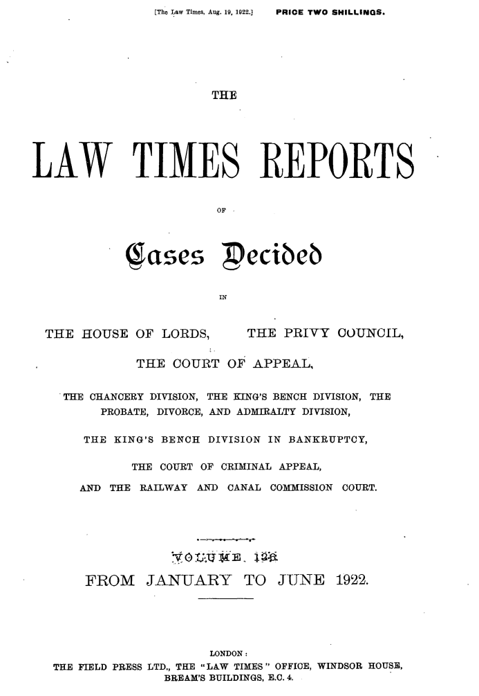 handle is hein.selden/lwtrpt0129 and id is 1 raw text is: PRIOE TWO SHILLINGS.                       THELAW TIMES REPORTS                        OF            Sases           ecibeb                        IN  THE HOUSE OF LORDS,       THE PRIVY COUNCIL,              THE COURT OF APPEAL,    THE CHANCERY DIVISION, THE KING'S BENCH DIVISION, THE         PROBATE, DIVORCE, AND ADMIRALTY DIVISION,       THE KING'S BENCH DIVISION IN BANKRUPTCY,             THE COURT OF CRIMINAL APPEAL,      AND THE RAILWAY AND CANAL COMMISSION COURT.      FROM JAN-UARY TO JUNE 1922.                       LONDON:   THE FIELD PRESS LTD., THE LAW TIMES OFFICE, WINDSOR HOUSE,                 BREAM'S BUILDINGS, E.C. 4.[The Law Times, Aug. 19, 1922.]