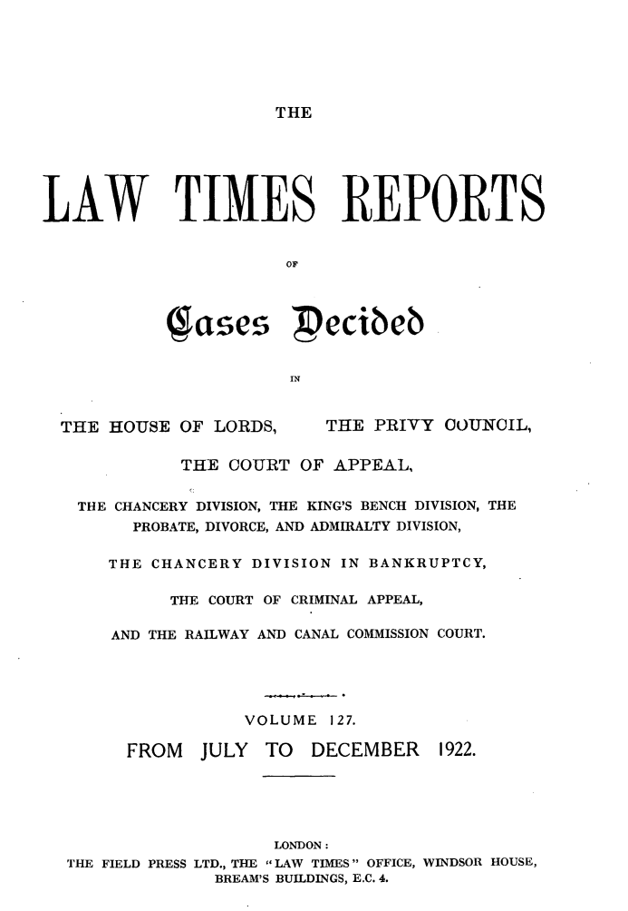 handle is hein.selden/lwtrpt0130 and id is 1 raw text is: THELAW TIMES REPORTS                       OF            (gases Pecibeb                       IN  THE HOUSE OF LORDS,     'THE PRIVY OOUNCIL,             THE COURT OF APPEAL,   THE CHANCERY DIVISION, THE KING'S BENCH DIVISION, THE        PROBATE, DIVORCE, AND ADMIRALTY DIVISION,      THE CHANCERY DIVISION IN BANKRUPTCY,            THE COURT OF CRIMINAL APPEAL,      AND THE RAILWAY AND CANAL COMMISSION COURT.                   VOLUME 127.        FROM   JULY  TO  DECEMBER    1922.                      LONDON:  THE FIELD PRESS LTD., THE LAW TIMES OFFICE, WINDSOR HOUSE,                BREAM'S BUILDINGS, E.C. 4.