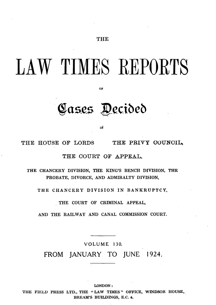 handle is hein.selden/lwtrpt0133 and id is 1 raw text is: THELAW TIMES REPORTS                       OF            ( ase.     ..c. beb  THE HOUSE OF LORDS       THE PRIVY COUNCIL,             THE COURT OF APPEAL,   THE CHANCERY DIVISION, THE KING'S BENCH DIVISION, THE        PROBATE, DIVORCE, AND ADMIRALTY DIVISION,      THE CHANCERY DIVISION IN BANKRUPTCY,            THE COURT OF CRIMINAL APPEAL,      AND THE RAILWAY AND CANAL COMMISSION COURT.                   VOLUME 130.        FROM   JANUARY   TO   JUNE  1924.                      LONDON:  THE FIELD PRESS LTD., THE LAW TIMES OFFICE, WINDSOR HOUSE,                BREAM'S BUILDINGS, E.C. 4.