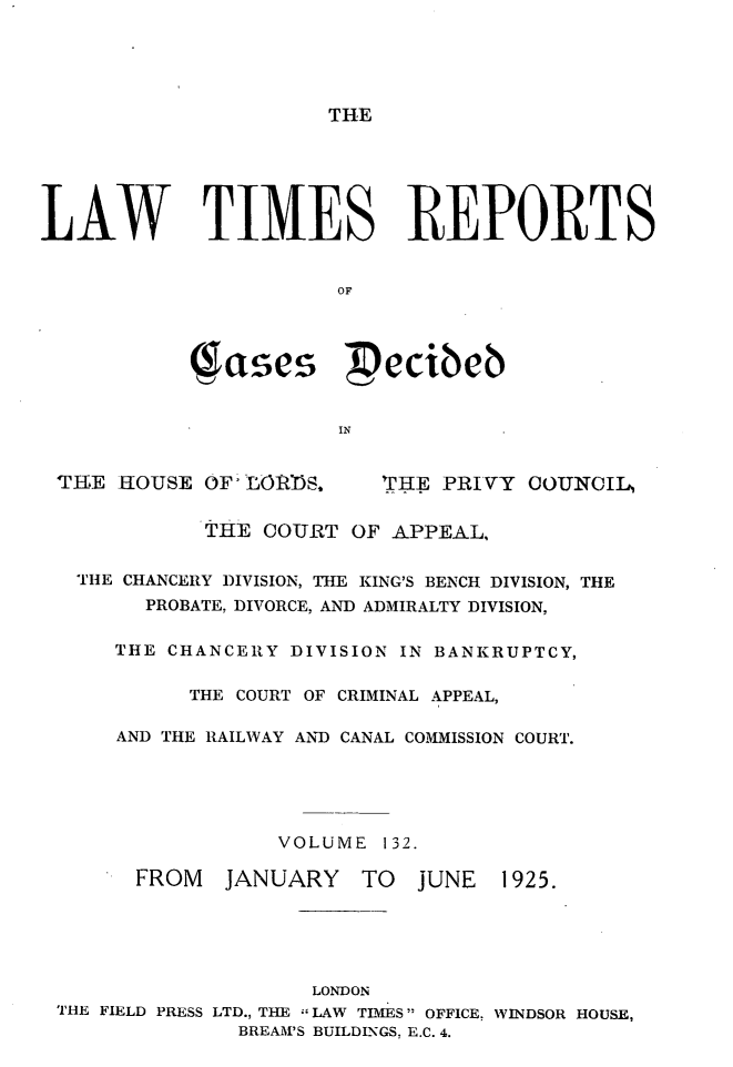 handle is hein.selden/lwtrpt0135 and id is 1 raw text is: THELAW TIMES REPORTS                      OF           Wases pecibeb                       IN THE  HOUSE OF- LOoS.     'IHE PRIVY COUNCIL,            THE  COURT  OF APPEAL,   THE CHANCERY DIVISION, THE KING'S BENCH DIVISION, THE        PROBATE, DIVORCE, AND ADMIRALTY DIVISION,      THE CHANCERY DIVISION IN BANKRUPTCY,           THE COURT OF CRIMINAL APPEAL,      AND THE RAILWAY AND CANAL COMMISSION COURT.                  VOLUME  132.       FROM   JANUARY   TO   JUNE  1925.                     LONDON THE FIELD PRESS LTD., THE LAW TIMES OFFICE, WINDSOR HOUSE,               BREAM'S BUILDLNGS. E.C. 4.
