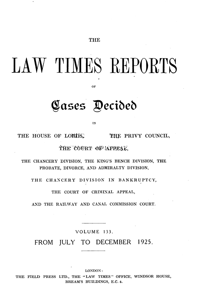 handle is hein.selden/lwtrpt0136 and id is 1 raw text is: THELAW TIMES REPORTS                        OF            . se           ecibeb                        IN  THE HOUSE OF LOid ,T. '7E-W PRIVY COUNCIL,  THE CHANCERY DIVISION, THE KING'S BENCH DIVISION, THE        PROBATE, DIVORCE, AND ADMIRALTY DIVISION,      THE CHANCERY DIVISION IN BANKRUPTCY,            THE COURT OF CRIMINAL APPEAL,      AND THE RAILWAY AND CANAL COMMISSION COURT.                   VOLUME 133.       FROM   JULY  TO   DECEMBER    1925.                      LONDON: THE FIELD PRESS LTD., THE LAW TIMES OFFICE, WINDSOR HOUSE,                BREAM'S BUILDINGS, E.C. 4.