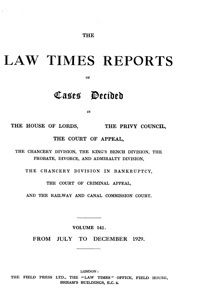 handle is hein.selden/lwtrpt0144 and id is 1 raw text is: THELAW TIMES REPORTS                        OF                        IN  THE HOUSE OF LORDS,        THE PRIVY COUNCIL,              THE COURT OF APPEAL,   THE CHANCERY DIVISION, THE KING'S BENCH DIVISION, THE         PROBATE, DIVORCE, AND ADMIRALTY DIVISION,      THE CHANCERY DIVISION IN BANKRUPTCY,            THE COURT OF CRIMINAL APPEAL,      AND THE RAILWAY AND CANAL COMMISSION COURT.                    VOLUME 141.        FROM   JULY   TO  DECEMBER    1929.                      LONDON:  THE FIELD PRESS LTD., THE LAW TIMES OFFICE, FIELD HOUSE,                BREAM'S BUILDINGS, E.C. 4.