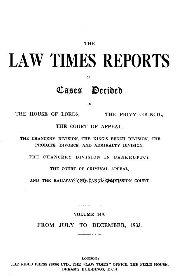 handle is hein.selden/lwtrpt0152 and id is 1 raw text is:                        THELAW TIMES REPORTS                       OF              Castse     Decibeb                        IN  THE HOUSE  OF LORDS,       THE PRIVY COUNCIL,              THE COURT  OF APPEAL,   THE CHANCERY DIVISION, THE KING'S BENCH DIVISION, THE        PROBATE, DIVORCE, AND ADMIRALTY DIVISION,      THE CHANCERY  DIVISION IN BANKRUPTCY.            THE COURT OF CRIMINAL APPEAL,      AND THE RAILWAY4:51). QA eLM'.831I.SSION COURT.                    VOLUME 149.         FROM  JULY  TO  DECEMBER,   1933.                      LONDON: THE FIELD PRESS (1930) LTD.,,THE LAW TIMES OFFICE, THE FIELD HOUSE,                BREAM'S BUILDINGS, E.C. 4.