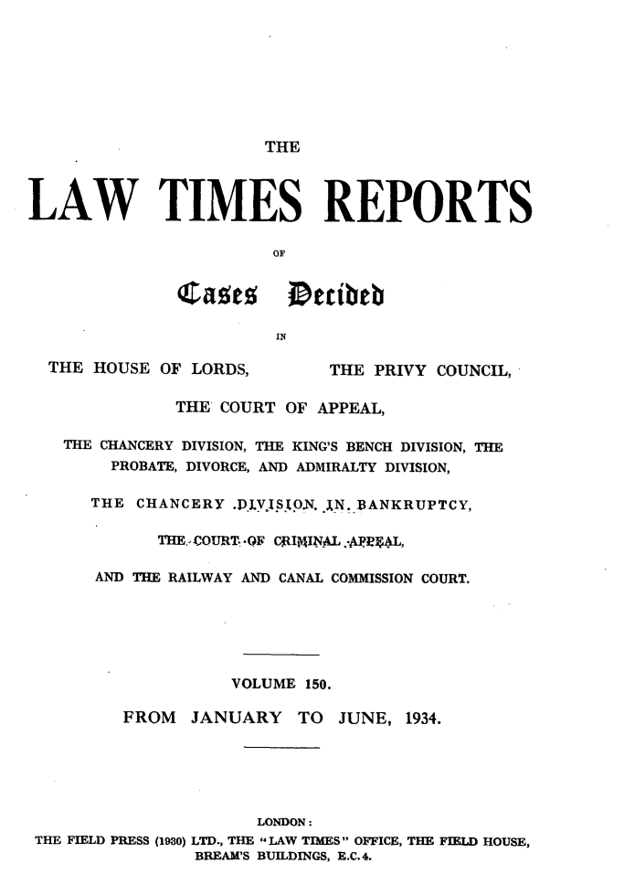 handle is hein.selden/lwtrpt0153 and id is 1 raw text is:                        THELAW TIMES REPORTS                        OF               Cages etibeb                        IN  THE HOUSE  OF LORDS,       THE  PRIVY COUNCIL,              THE  COURT OF APPEAL,   THE CHANCERY DIVISION, THE KING'S BENCH DIVISION, THE        PROBATE, DIVORCE, AND ADMIRALTY DIVISION,      THE  CHANCERY .P].VJIStO.N. jN. BANKRUPTCY,             THE,,COURT*.QF CRIMINAL.APgL,       AND THE RAILWAY AND CANAL COMMISSION COURT.                    VOLUME 150.         FROM   JANUARY   TO  JUNE,  1934.                      LONDON: THE FIELD PRESS (1930) LTD., THE LAW TIMES  OFFICE, THE FIELD HOUSE,                BREAM'S BUILDINGS, E.C.4.