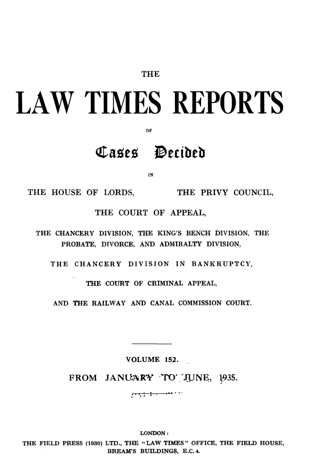 handle is hein.selden/lwtrpt0155 and id is 1 raw text is:                        THELAW TIMES REPORTS                        OF               Cases iDettheb                        IN  THE  HOUSE OF LORDS,        THE PRIVY COUNCIL,               THE COURT OF  APPEAL,    THE CHANCERY DIVISION, THE KING'S BENCH DIVISION, THE        PROBATE, DIVORCE, AND ADMIRALTY DIVISION,      THE  CHANCERY  DIVISION IN BANKRUPTCY,             THE COURT OF CRIMINAL APPEAL,       AND THE RAILWAY AND CANAL COMMISSION COURT.                    VOLUME  152.          FROM   JANUARY   -T`O J.JNE, 1935.                       LONDON: THE FIELD PRESS (1930) LTD., THE LAW TIMES OFFICE, THE FIELD HOUSE,                 BREAM'S BUILDINGS, E.C. 4.