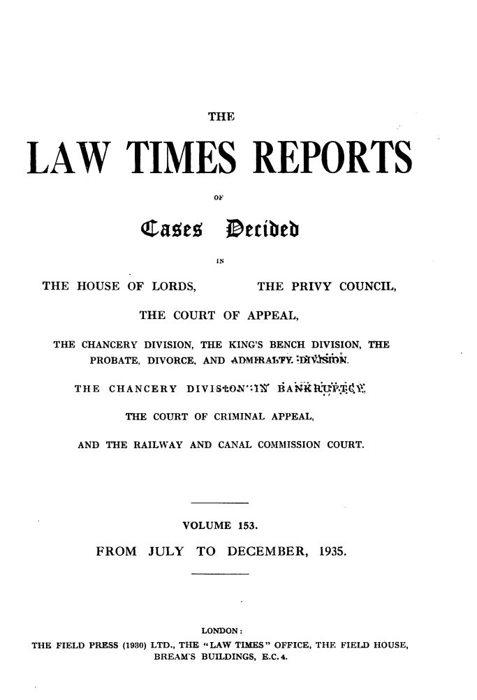 handle is hein.selden/lwtrpt0156 and id is 1 raw text is:                        THELAW TIMES REPORTS                       OF              'Jases Decibeb                        IN  THE HOUSE  OF LORDS,       THE PRIVY COUNCIL,              THE COURT  OF APPEAL,   THE CHANCERY DIVISION, THE KING'S BENCH DIVISION, THE        PROBATE, DIVORCE, AND ADMIRAT'FY. nltiNw.      THE CHANCERY  DIVIStOAl'1 BANKIP.            THE COURT OF CRIMINAL APPEAL,      AND THE RAILWAY AND CANAL COMMISSION COURT.                   VOLUME 153.         FROM  JULY  TO  DECEMBER,  1935.                      LONDON: THE FIELD PRESS (1930) LTD., THE -LAW TIMES OFFICE, THE FIELD HOUSE,                BREAM'S BUILDINGS, E.C. 4.