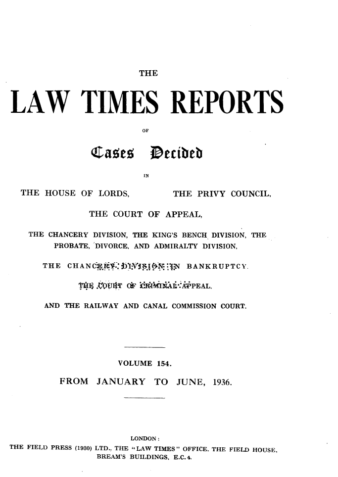 handle is hein.selden/lwtrpt0157 and id is 1 raw text is:                       THELAW TIMES REPORTS                       OF              Cae          tibeb                       IN  THE HOUSE OF LORDS,       THE PRIVY COUNCIL,              THE COURT OF APPEAL,   THE CHANCERY DIVISION, THE KING'S BENCH DIVISION, THE        PROBATE, DIVORCE, AND ADMIRALTY DIVISION,      THE CHANCEif1V58iiN BANKRUPTCY.            18     T .011TdF i IThA.'APPEAL,      AND THE RAILWAY AND CANAL COMMISSION COURT.                   VOLUME 154.         FROM  JANUARY   TO  JUNE, 1936.                     LONDON:THE FIELD PRESS (1930) LTD.. THE LAW TIMES  OFFICE. THE FIELD HOUSE.               BREAM'S BUILDINGS, E.C. 4.