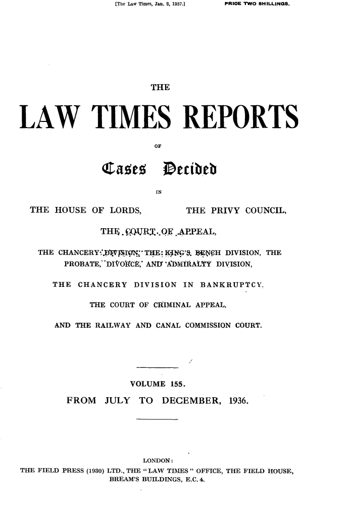handle is hein.selden/lwtrpt0158 and id is 1 raw text is: [The Law Times, Jan. 2, 1937.]                        THELAW TIMES REPORTS                        OF               Caes       Dtibeb                         IN  THE HOUSE  OF LORDS,        THE  PRIVY COUNCIL,               THIE. QURT.QE .AP.EAL,   THE CHANCERY*X. JSION THE: K*ING'S. 18EffH DIVISION, THE        PROBATE, DIVOICE,' ANI 'ADMIRALY DIVISION,      THE  CHANCERY  DIVISION IN BANKRUPTCY.             THE COURT OF CRIMINAL APPEAL,      AND THE RAILWAY AND CANAL COMMISSION COURT.                    VOLUME 155.         FROM  JULY   TO  DECEMBER,   1936.                      LONDON:THE FIELD PRESS (1930) LTD., THE  LAW TIMES OFFICE, THE FIELD HOUSE,                BREAM'S BUILDINGS, E.C. 4.PRIOE TWO SHILLINGS.