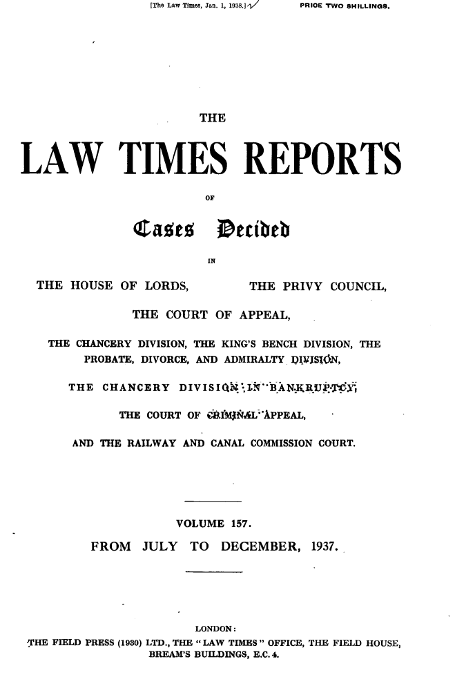 handle is hein.selden/lwtrpt0160 and id is 1 raw text is: [The Law Times, Jan. 1, 1938.] -/                       THELAW TIMES REPORTS               casts      Deibeb                        IN  THE HOUSE  OF LORDS,        THE PRIVY COUNCIL,               THE COURT OF  APPEAL,    THE CHANCERY DIVISION, THE KING'S BENCH DIVISION, THE        PROBATE, DIVORCE, AND ADMIRALTY I)jRS1(ON,      THE  CHANCERY  DIVISIQ*lNBAN.RU*'             THE COURT OF Ilf&MXL;APPEAL,       AND THE RAILWAY AND CANAL COMMISSION COURT.                    VOLUME  157.         FROM   JULY  TO  DECEMBER,   1937.                       LONDON: -THE FIELD PRESS (1930) LTD., THE LAW TIMES OFFICE, THE FIELD HOUSE,                 BREAM'S BUILDINGS, E.C.4.PRIOE TfWO 8HILLINGS.