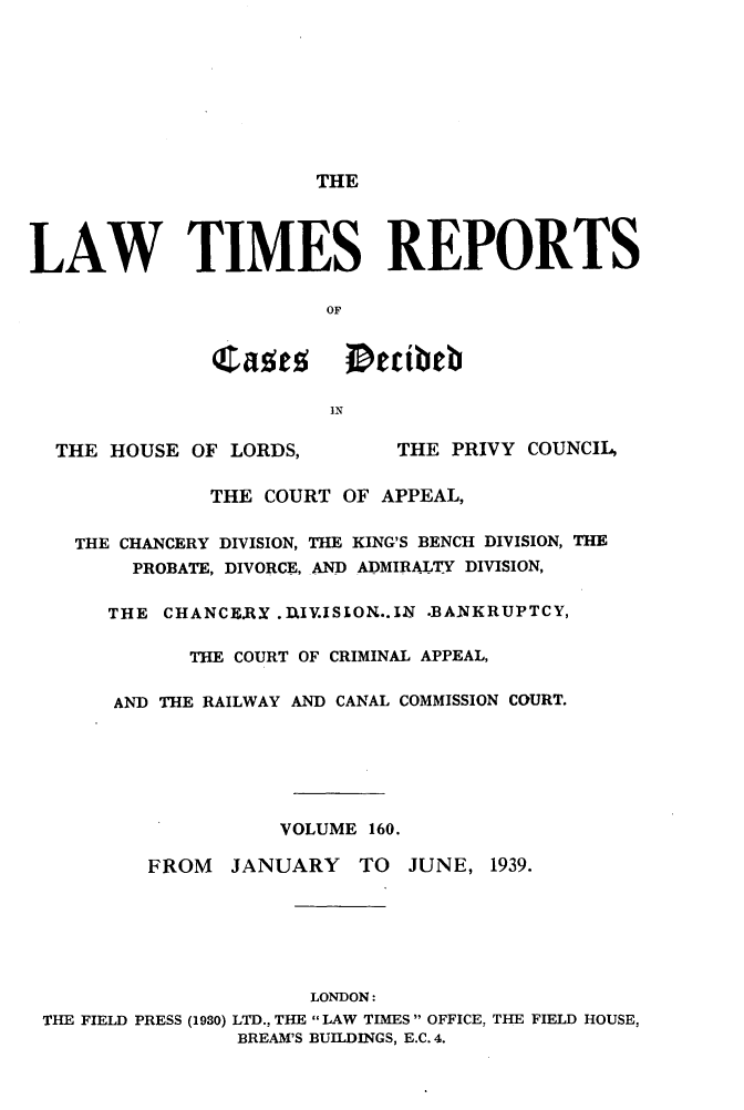 handle is hein.selden/lwtrpt0163 and id is 1 raw text is:                        THELAW TIMES REPORTS                        OF               a            etibeb                        IN  THE  HOUSE OF LORDS,        THE PRIVY COUNCIL,               THE COURT OF APPEAL,    THE CHANCERY DIVISION, THE KING'S BENCH DIVISION, THE        PROBATE, DIVORCE, AND ADMIRALTY DIVISION,      THE  CHANCE.RY .D.IV.ISION..IN .BANKRUPTCY,             THE COURT OF CRIMINAL APPEAL,       AND THE RAILWAY AND CANAL COMMISSION COURT.                    VOLUME 160.          FROM  JANUARY TO JUNE, 1939.                       LONDON: THE FIELD PRESS (1930) LTD., THE  LAW TIMES  OFFICE. THE FIELD HOUSE,                 BREAM'S BUILDINGS, E.C. 4.