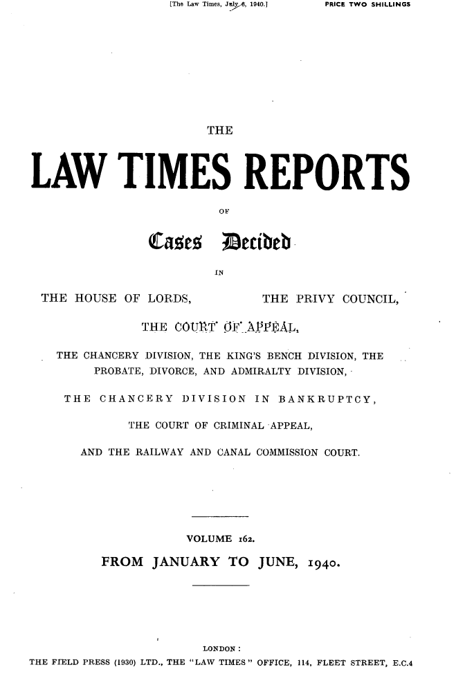 handle is hein.selden/lwtrpt0165 and id is 1 raw text is: [The Law Times, Juil., 1940.]                        THELAW TIMES REPORTS                          OF                catez ;Decibeb -                         IN  THE HOUSE  OF LORDS,          THE PRIVY  COUNCIL,               THE  COURT' OF APPEAL,    THE CHANCERY DIVISION, THE KING'S BENCH DIVISION, THE         PROBATE, DIVORCE, AND ADMIRALTY DIVISION,     THE  CHANCERY   DIVISION  IN BANKRUPTCY,             THE COURT OF CRIMINAL APPEAL,       AND THE RAILWAY AND CANAL COMMISSION COURT.                     VOLUME 162.          FROM   JANUARY   TO  JUNE,  1940.                        LONDON:THE FIELD PRESS (1930) LTD., THE LAW TIMES OFFICE, 114, FLEET STREET, E.C.4PRICE TWO SHILLINGS