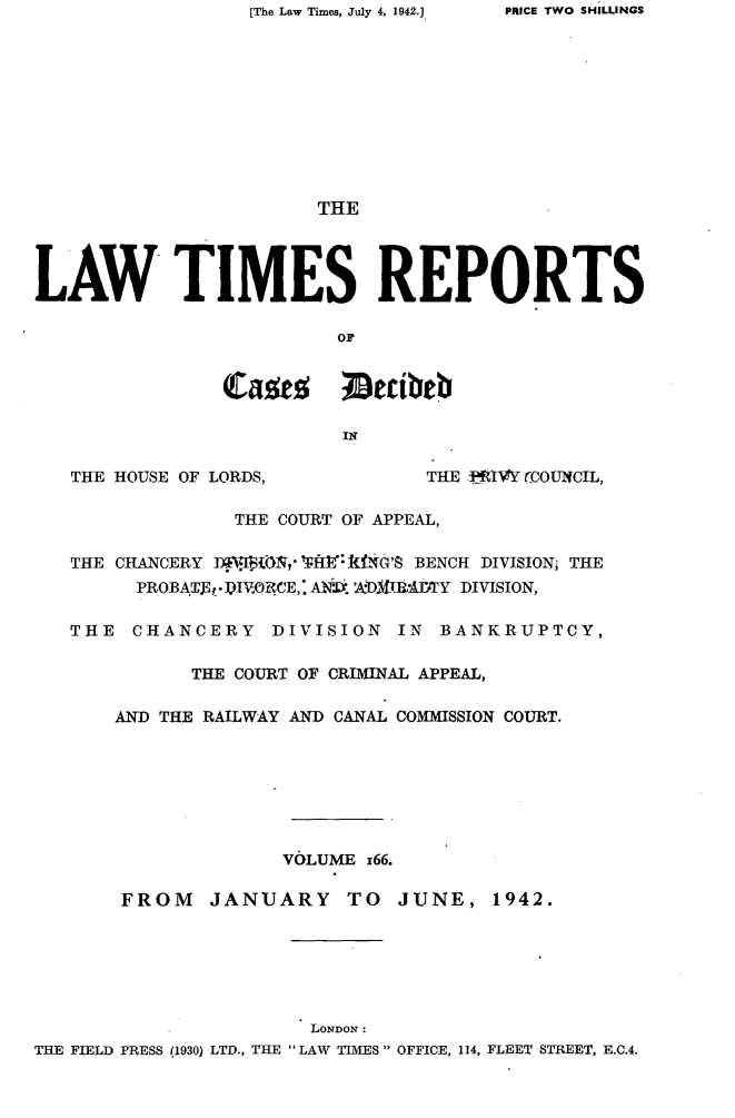 handle is hein.selden/lwtrpt0169 and id is 1 raw text is: [The Law Times, July 4, 1942.]                        THELAW TIMES REPORTS                         OF                         or                         IN   THE HOUSE OF LORDS,           THE IR4VY (COUNCIL,                 THE COURT OF APPEAL,   THE CHANCERY JI   ,    A fNO'S BENCH DIVISION; THE        PROBATdEt*IVRCE,. A k *.DMIYRDTY DIVISION,   THE  CHANCERY DIVISION IN BANKRUPTCY,             THE COURT OF CRIMINAL APPEAL,       AND THE RAILWAY AND CANAL COMMISSION COURT.                     VOLUME 166.       FROM    JANUARY TO     JUNE,   1942.                       LONDON:THE FIELD PRESS (1930) LTD., THE LAW TIMES  OFFICE, 114, FLEET STREET, E.C.4.PRICE TWO SHILLINGS