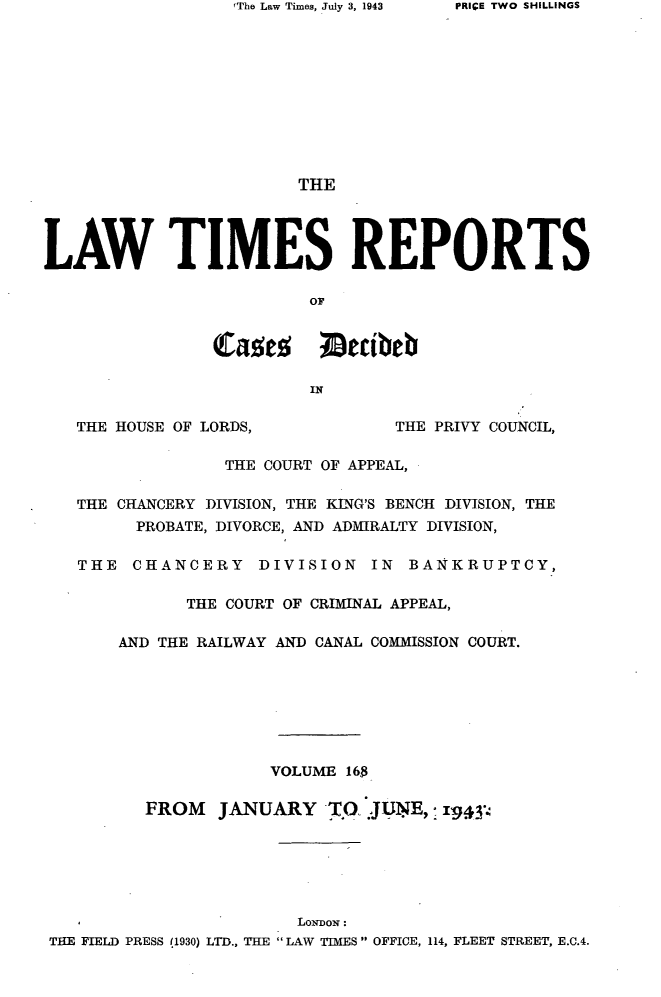 handle is hein.selden/lwtrpt0171 and id is 1 raw text is: FThe Law Times, July 3, 1943                        THELAW TIMES REPORTS                         or                cauts ;Decibeb                         IN   THE HOUSE OF LORDS,           THE PRIVY COUNCIL,                 THE COURT OF APPEAL,   THE CHANCERY DIVISION, THE KING'S BENCH DIVISION, THE         PROBATE, DIVORCE, AND ADMIRALTY DIVISION,   THE  CHANCERY DIVISION IN BANKRUPTCY,              THE COURT OF CRIMINAL APPEAL,       AND THE RAILWAY AND CANAL COMMISSION COURT.                      VOLUME 16$          FROM   JANUARY   TO. JUNE,; 1943                        LoNwoN: THE FIELD PRESS 11930) LTD., THE LAW TIMES OFFICE, 114, FLEET STREET, E.C.4.PRIGE TWO SHILLINGS