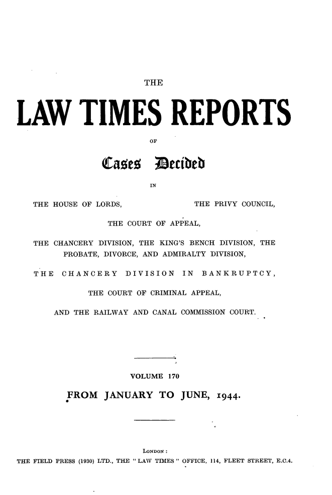 handle is hein.selden/lwtrpt0173 and id is 1 raw text is:                        THELAW TIMES REPORTS                        OF                Cae      Iecibeb                        IN   THE HOUSE OF LORDS,          THE PRIVY COUNCIL,                THE COURT OF APPEAL,   THE CHANCERY DIVISION, THE KING'S BENCH DIVISION, THE        PROBATE, DIVORCE, AND ADMIRALTY DIVISION,   THE  CHANCERY DIVISION IN BANKRUPTCY,             THE COURT OF CRIMINAL APPEAL,       AND THE RAILWAY AND CANAL COMMISSION COURT.                     VOLUME 170         FROM   JANUARY   TO  JUNE, 1944.                       LONDON:THE FIELD PRESS (1930) LTD., THE  LAW TIMES  OFFICE, 114, FLEET STREET, E.C.4.