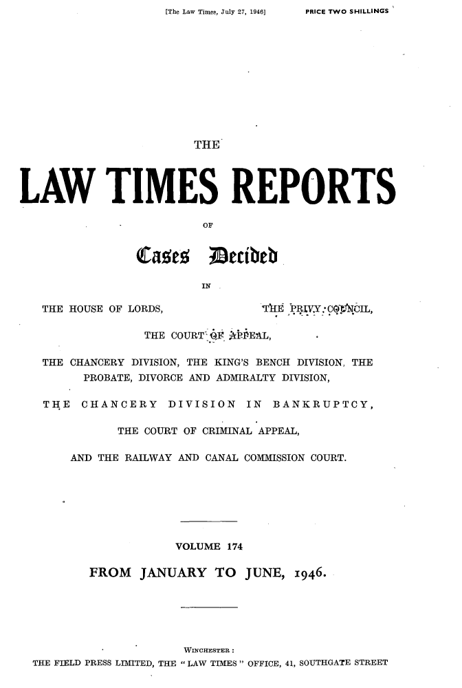 handle is hein.selden/lwtrpt0177 and id is 1 raw text is: [The Law Times, July 27, 1946]                         THELAW TIMES REPORTS                          OF                Lase~ I~cibeb                          IN   THE HOUSE OF LORDS,            THE Il1VY: C0'CIL,                  THE COURT W AbEAL,   THE CHANCERY DIVISION, THE KING'S BENCH DIVISION, THE         PROBATE, DIVORCE AND ADMIRALTY DIVISION,   THE   CHANCERY DIVISION IN BANKRUPTCY,              THE COURT OF CRIMINAL APPEAL,       AND THE RAILWAY AND CANAL COMMISSION COURT.                      VOLUME 174          FROM   JANUARY   TO   JUNE,  1946.                       WINCHESTER:  THE FIELD PRESS LIMITED, THE  LAW TIMES  OFFICE, 41, SOUTHGATE STREETPRICE TWO SHILLINGS