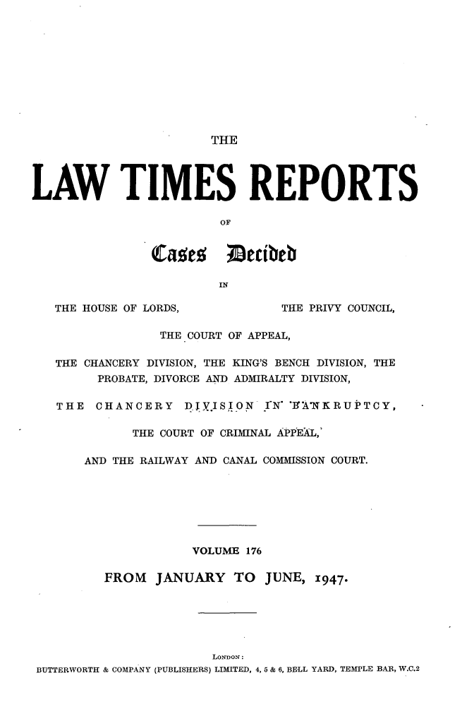 handle is hein.selden/lwtrpt0179 and id is 1 raw text is:                        THELAW TIMES REPORTS                         OF                Caes ;ecibeb                        IN   THE HOUSE OF LORDS,           THE PRIVY COUNCIL,                 THE COURT OF APPEAL,   THE CHANCERY DIVISION, THE KING'S BENCH DIVISION, THE         PROBATE, DIVORCE AND ADMIRALTY DIVISION,   THE  CHANCERY DJYISION      I  rN O'A'NKRUPTCY,             THE COURT OF CRIMINAL APPEAL,'       AND THE RAILWAY AND CANAL COMMISSION COURT.                     VOLUME 176         FROM   JANUARY   TO  JUNE,  1947*                        LoNDON: BUTTERWORTH & COMPANY (PUBLISHERS) LIMITED, 4, 5 & 6, BELL YARD, TEMPLE BAR, W.C.2