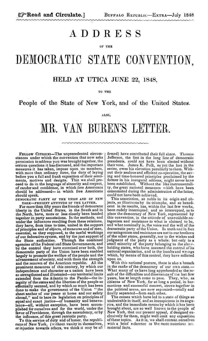 handle is hein.slavery/adsch0001 and id is 1 raw text is: O-'Read and Circulate.]        BUFFALo REPUBLic-EXTRA-July 1848ADDRESS                                           OF  THEDEMOCRATIC STATE CONVENTION,HELD AT UTICA JUNE 22,1848,                                         TO THEPeople of the State of New York, and of the United States.                                           ALSO,MR. VAN BUREN'S LETTER.  FELLOW  CITIZENs-The   unprecedented circum-stances under which the convention that now askspermission to address you was brought together, theserious questions it has discussed, and the importantmeasures it has taken, impose upon its members,with more than ordinary force, the duty of layingbefore you a full and frank exposition of their senti-ments, motives and  designs. This we shall pro-ceed to do in the language of sincerity and respect,of candor and confidence, in which free Americansshould be  addressed- in which free Americansshould speak.DEMOCRATIC  PARTY  OF THE  UNION AND  OF NEW   YORK-PRESENT   ATTITUDE  OF THE LATTER.   For more than fifty years the friends of democraticliberty in the United States, in the South and inthe North, have, more or less closely been bandedtogether in party associations. In the methods, andunder the influences resulting from these relations.they have, from time to time, united in the supportof principles and of objects, of measures and of men,essential, as they supposed, to the useful workingsof our federative system, and by the just support ofthe  State authorities. Through  the combinedagencies of the Federal and State Governments, andby the control they have exercised over both, thedemocratic party of the Union have been enabledlargely to promote the welfare of the people and theadvancement of society, and with them the strengthand the renown of the American republic. All theprominent measures of this century, by which ourindependence and character as a nation have beenso strengthened and illustrated-our territorial limitsextended from the Atlantic to the Pacific-the in-tegrity of the states and the liberties of the people soeffectually secured, and by which so much has beendone to make the government of the Union  thesheet anchor of our peace at home and our safetyabroad, and to base its legislation on principles ofequal and exact justice-of humanity and benevo-lence-all, without exception, have been accom-plished for ourselves and for the world, under thefavor of Providence, through the ascendency, or bythe influence, of this great patriotic party.  To this service of duty and of honor, the republi-cans of New York, (without vanity in themselves,or injustice towards others. we think it may be af-firmed) have contributed their full share. ThomasJefferson, the first in the long line of democraticpresidents, could not have been elected withouttheir vote, James K. Polk, as yet the last in theseries, owes his elevation peculiarly to them. With-out their zealous and efficient co-operation, the sav-ing and time-honored principles proclaimed by theformer in his inaugural address, might never havebeen established. Without the like instrumentali-ty, the great national measures which have beenconsumated during the administration of the latter,could not have been achieved.  This association, so noble in its origin and ob-jects, so illustrious by its triumphs, and so benefi-cent in its results, has, within the last few weeks,been rudely interrupted; and so interrupted, as toplace the democracy of New York, represented bythis convention, in the attitude of unavoidable an-tagonism and resistance to what is claimed to be,and what nominally is, the voice and the will of thedemocratic party of the Union. In truth and in factour antagonism and resistance are not to our brethrenof the other states, generally, nor to the wishes andjudgment of the party as a whole; but only to asmall minority of the party belonging to the slave-holding states, who have assumed the control of itsnational organization, and to the insults and wrongswhich, by means of this control. they have inflictedupon us.  With this national posture, there is also a breachin the ranks of the democracy of our own state.-What  many  of us have long apprehended as the re-sult of the difficulties and dissensions of tie last fewyears, has at length come to pass. They, who, ascitizens of New York, for so long a period, in har-monious  and successful concert, strove together inthe political arena, are now separated-totally andfinally separated-from each other.  The  causes wnich have led to a state of things soundesirable in itself, and so inauspicious in its augu-ries, and the immediate means by which it has beenbrought about, are so well known to the people ofNew  York, that our present appeal, if designed ex-chisively for them, might well omit any expositionof these topics. As it is, we shall content ourselveswith a brief reference to 'the more notorious at!.material facts.