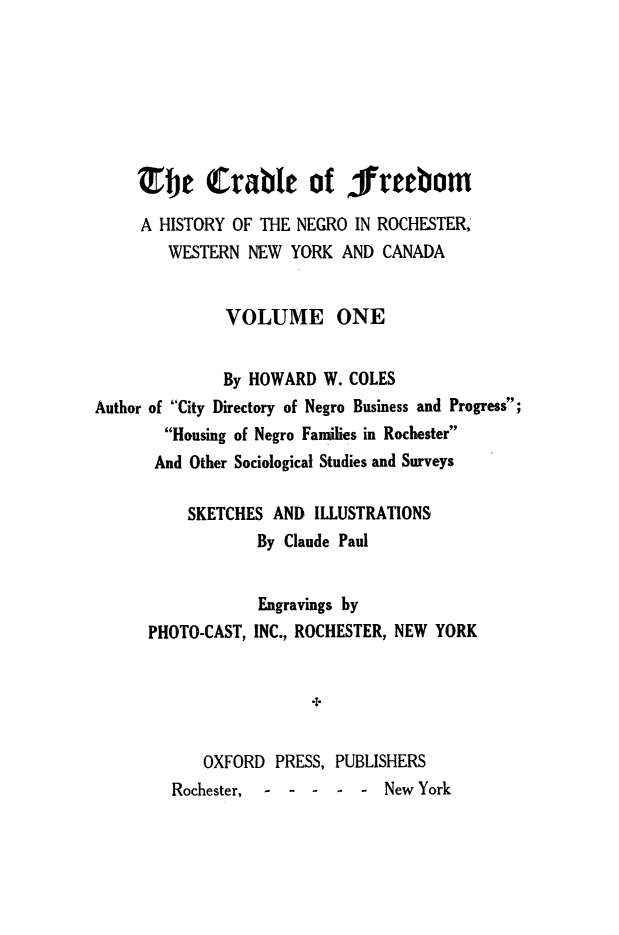 handle is hein.slavery/crdfreed0001 and id is 1 raw text is:      Efe Crable of freebom     A HISTORY OF THE NEGRO  IN ROCHESTER,        WESTERN  NEW  YORK AND  CANADA              VOLUME ONE              By HOWARD  W. COLESAuthor of City Directory of Negro Business and Progress;        Housing of Negro Families in Rochester        And Other Sociological Studies and Surveys          SKETCHES  AND ILLUSTRATIONS                  By Claude PaulPHOTO-CAST,Engravings byINC., ROCHESTER, NEW YORK+   OXFORD  PRESS,Rochester, - - -PUBLISHERS-  - New York