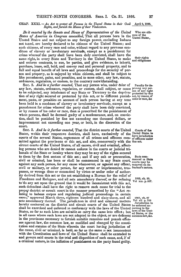 handle is hein.slavery/ssactsaa0058 and id is 1 raw text is: THIRTY-NINTH CONGRESS. Spss. I. CH. 31. 1866.CH]AP. XXXI. - An Act to protect all Persons in the United States in their CQvil April 9,1866.Tghts, and furnish the Means of their Vindication.Be it enacted by the Senate and House of Representatives of the  leited  Who are ait-States of America in Congress assembled, That all persons born in the zns of thernited States and not subject to any foreign power, excluding Indians Umted States,not taxed, are hereby declared to be citizens of the United States; andsuch citizens, of every race and color, without regard to any previous con-dition of slavery or involuntary servitude, except as a punishment forcrime whereof the party shall have been duly convicted, shall have thesame right, in every State and Territory in the United States, to make their rights0                                             and obligationsand enforce contracts, to sue, be parties, and give evidence, to inherit,purchase, lease, sell, hold, and convey real and personal property, and tofull and equal benefit of all laws and proceedings for the security of per-son and property, as is enjoyed by white citizens, and shall be subject tolike punishment, pains, and penalties, and to none other, any law, statute,ordinance, regulation, or custom, to the contrary notwithstanding.SEC. 2. And be itfurther enacted, That any person who, under dolor of Penalty for do-any law, statute, ordinance, regulation, or custom, shall subject, or cause priving any per-to be subjected, any inhabitant of any State or Territory to the depriva- protected by t stion of any right secured or protected by this act, or to different punish- act, by reason ofmeat, pains, or penalties on account of such person having at any time Coloror race, &abeen held in a condition of slavery or involuntary servitude, except as apunishment for crime whereof the party shall have been duly convicted,or by reason of his color or race, than is prescribed for the punishment ofwhite persons, Shall be deemed guilty of a misdemeanor, and, on convic-tion, shall be punished by fine not exceeding one thousand dollars, orimprisonment not exceeding one year, or both, in the discretion of thecourt.SEC. 3. And be itfurther enacted, That the district courts of the United  Courts of theStates, within their respective districts, shall have, exclusively of the United States tohave urisdictioncourts of the several States, cognizance of all crimes and offences com- ofoffetuestdermitted against the provisions ot this act, and also, concurrently with the this act.circuit courts of the United States, of all causes, civil and crimihal, affect-ing persons who are denied Or cannot enforce in the courts or judicial tri-bunals of the State or locality where they may be any of the rights securedto them by the first section of this act; and if any suit or prosecution, Suits com-menced in Statecivil or criminal, has been or shall be commenced in any State court, ourts may heagainst any such person, for any cause whatsoever, or against any officer, removed on de-civil or military, or other person, for any arrest or imprisonment, tres- fendant'smotion.passes, or wrongs done or committed by virtue or under color of author-ity derived from this act or the act establishing a Bureau for the relief ofFreedmen and Refugees, and all acts amendatory thereof, or for refusing  1865, oh. 90.to'do any act upon the ground that it would be inconsistent with this act,  xiii. p. 807.such defendant ,hall have the right to remove such cause for trial to theproper district or circuit court in the manner prescribed by the Act re-lating to habeas corpus and regulating judicial proceedings in certaincase&, approved March three, eighteen hundred and sixty-three, and all  1865, ob. 87acts amendatory thereof. The jprisdiction in civil and criminal matters Vol xii p. 755Jurisdiction tohereby conferred on the district and circuit courts of the United States be enforced a-shall be exercised and enforced in conformity with the laws of the United Cordm to theStates, so far as such laws are suitable -to carry the same into effect; but laws oFthe Ut-ed States, or thein all cases where such laws are not adapted to the object, or are deficient commonlaw,&o.in the provisions necessary to furnish suitable remedies and punish offln-ces against law, the common law, as modified and changed by the consti-t-tion and statutes of the State iherein the court haing jurisdiction ofthe cause, civil or 'criminal, is held, so far as the same is not inconsistentwith the Constitution and laws of the United States shall be extdnded toand govern said courts in the trial amd disposition of such cause, and, if ofa criminal nature, in the infliction of punishment on the party found guilty.