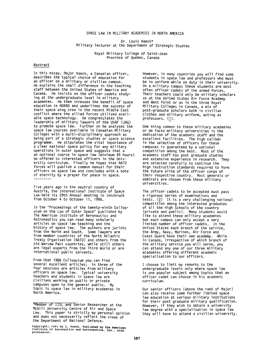 handle is hein.space/pininsl0034 and id is 203 raw text is: SPACE LAW IN MILITARY ACADEMIES IN NORTH AMERICA
Dr. Louis Haeck*
Military lecturer at the Department of Strategic Studies
Royal Military College of Saint-Jean
Province of Quebec, Canada

Abstract
In this essay, Major Haeck, a Canadian officer,
describes the typical choice of education for
an officer on a military or civilian campus.
He explains the small difference in the teaching
staff between the United States of America and
Canada. He insists on the officer cadets study-
ing at the undergraduate level in military
academies. He then stresses the benefit of space
education in NORAD and underlines the success of
their space wing crew in the recent Middle East
conflict where the allied forces utilized avail-
able space technology. He congratulates the
leadership of military lawyers of the USAF (JAG)
to promote space law. Further on he analyses the
space law courses available in Canadian Military
Colleges with a multi-disciplinary approach as
being part of a strategic studies or space science
programme. He stipulates the vital importance of
a clear national space policy for any military
operations in outer space and suggests that a
an optional course in space law (minimum 45 hours)
be offered to interested officers in the Univ-
ersity curriculum. Finally he hopes that NATO
forces will publish a common manual for their
officers on space law and concludes with a note
of eternity by a prayer for peace in space.
Five years ago in the neutral country of
Austria, the International Institute of Space
Law held its 29th Annual meeting in Innsbruck
from October 4 to October 11, 1986.
In the Proceedings of the twenty-ninth Colloq-
uium on the Law of Outer Space published by
The American Institute of Aeronautics and
Astronautics you can read many scholarly
articles on space law teaching and the
history of space law. The authors are jurists
from the North and South. Some lawyers are
from member countries of the North Atlantic
Treaty Organisation (NATO) and others from the
old Warsaw Pact countries, while still others
are legal experts from the Third World or are
international public servants.
From that 1986 Colloquium you can find
several excellent articles; in three of the
four sessions are articles from military
officers on space law. Typical university
teachers and students in space law are
civilians working on public or private
campuses open to the general public. My
topic is space law in military academies in
North America.
*Member of IISL and Senior Researcher at the
McGill University Centre of Air and Space
Law. This paper is strictly my personal opinion
and does not necessarily reflect the views of
the Department of National Defence.
Copyrighte 1991 by L. Haeck. Published by the American
Institute of Aeronautics and Astronautics, Inc., with
permission.
187

However, in many countries you will find some
students in space law and professors who must
be in uniform while on duty in their university.
On a military campus these students are most
often officer cadets of the armed forces.
Their teachers could only be military scholars
as at the United States Air Force Academy
and West Point or as in the three Royal
Military Colleges in Canada, a mix of
post-graduate scholars both in civilian
clothes and military uniform, acting as
professors. (1).
One thing common to these military academies
or de facto military universities is the
dedication of the academic staff and the
excellent facilities. The high caliber
in the selection of officers for these
campuses is guaranteed by a national
competition among the best. Most of the
academic staff has post graduate studies
and extensive experience in research. They
are selected carefully to continue the
high instruction standards required to form
the future elite of the officer corps of
their respective country. Most generals or
admirals are chosen from these military
universities.
The officer cadets to be accepted must pass
a rigorous series of examinations and
tests. (2) It is a very challenging national
competitTon among the interested graduates
of all the High Schools of the country
(private and public). Many students would
like to attend these military academies
but each campus can only accept a very
limited number of officer cadets. In the
United States each branch of the service,
the Army, Navy, Marines, Air Force and
Coast Guard have their own academy. While
in Canada, irrespective of which branch of
the military service you will serve, you
can attend any one of our three military
academies offering different academic
specialisation to our officers.
I choose to limit my remarks to the
undergraduate levels only where space law
is one popular subject among topics that an
officer cadet can choose in his academic
curriculum.
Our senior officers (above the rank of Major)
can also receive some further limited space
law education at various military institutions
for their post graduate military qualification.
However, if they wish to obtain a university
law degree with a specialisation in space law
they will have to attend a civilian university.


