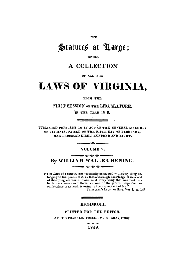 handle is hein.ssl/slrgvir0005 and id is 1 raw text is: .tatuto          at      ar e;
BEING
A COLLECTION
OF ALL THE
LAWS OF VIRGINIA,
FROM THE
FIRST SESSION OF THE LEGISLATURE,
IN THE YEAR 1619.
PUBLISHED PURSUANT TO AN ACT OF THE GENERAL ASSEMBLY
OF VIRGINIA, PASSED ON THE FIFTH DAY OF FEBRUARY,
ONE THOUSAND EIGHT HUNDRED AND EIGHT.
VOLUME V.
-... *.      : : :  -.
By WILLIAM WALLER HENING.
t' The Laws of a country are necessarily connected with every thing be,
longing to the people of it; so that a thorough knowledge of them, and
of their progress would inform us of every thing that was most use-
ful to be known about them; and one of the greatest imperfections
of historians in general, is owing to their ignorance of law.
PRIESTLFY'S LECT. ON HIST. VOL 1 pa. 149
RICHMOND.
PRINTED FOR THE EDITOR.
AT THE FRANKLIN PRESS.-W. W. GRAY, PRIFT
1819,



