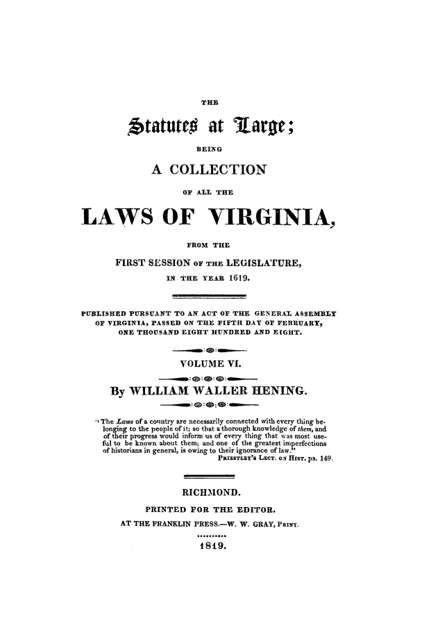 handle is hein.ssl/slrgvir0006 and id is 1 raw text is: THE

f tatutec        at     Lar ;
B3EING
A COLLECTION
OF ALL THE
LAWS OF VIRGINIA,
FROM THE
FIRST SESSION OF THE LEGISLATURE,
IN THE YEAR 1619.
PUBLISHED PURSUANT TO AN ACT OF THE GENERAL ASSEMBLY
OF VIRGINIA, PASSED ON THE FIFTH DAY OF FEBRUARY,
ONE THOUSAND EIGHT HUNDRED AND EIGHT.
------ a m :----
VOLUME VI.
By WILLIAM WALLER HENING.
The Lawe of a country are necessarily connected with every thing be-
longing to the people of it; so that a thorough knowledge of them, and
of their progress would inform us of every thing that %Nas most use-
ful to be known about them; and one of the greatest imperfections
of historians in general, is owing to their ignorance of law.
PAIisTL.SX's LxcT. oN HIST. pa. 149.
RICHMOND.
PRINTED FOR THE EDITOR.
AT THE FRANKLIN PRESS.-W. W. GRAY, PRxIx.
1819.


