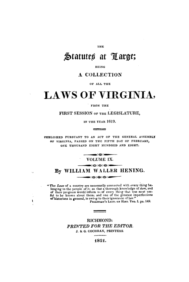 handle is hein.ssl/slrgvir0009 and id is 1 raw text is: THE

Statuttr           at laro;
BEING
A COLLECTION
OF ALL THE
LAWS OF VIRGINIA,
FROM THE
FIRST SESSION OF THE LEGISLATURE,
IN THE YEAR 1619.
PUBLISHED PURSUANT TO AN ACT OF THE GENERAL ASSEMBLX
OF VIRGINIA, PASSED ON THE FIFTH DAY OF FEBRUARY,
ONE THOUSAND EIGHT HUNDRED AND EIGHT.
VOLUME IX.
-.-.,:  :  :  :  ---
By WILLIAM WALLER HENING.
._....       :0:  :  ----
The Laws of a country are necessarily connected with every thing be-
longing to the people of it: so that a thorough knowledge of them, and
of their progress would inform us of every thiog that was most use-
ful to be known about them; and one of the greatest imperfections
of historians in general, is owiog to their ignorance of law.
PaIEsTLT's LECT. ox HIST. VOL. 1. pa. 149.
RICHMOND:
PRIJNTED FOR THE EDITOR.
J. & G. COCHRAN, PRINTERS.

1821.


