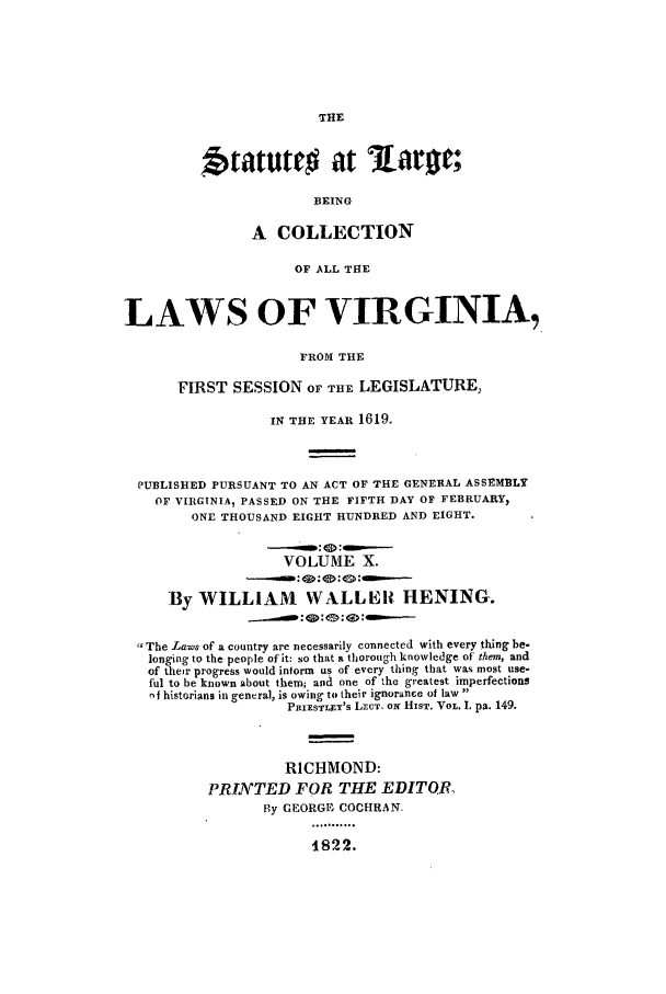 handle is hein.ssl/slrgvir0010 and id is 1 raw text is: btatutro at              ar w;
BEING
A COLLECTION
OF ALL THE
LAWS OF VIRGINIA,
FROM THE
FIRST SESSION OF THE LEGISLATURE,
IN THE YEAR 1619.
PUBLISHED PURSUANT TO AN ACT OF THE GENERAL ASSEMBLY
OF VIRGINIA, PASSED ON THE FIFTH DAY OF FEBRUARY,
ONE THOUSAND EIGHT HUNDRED AND EIGHT.
VOLUME X.
By WILLIAM WALLER HENING.
The Laws of a country are necessarily connected with every thing be-
longing to the people of it: so that a thorough knowledge of them, and
of their progress would inform us of every thing that was most use-
ful to be known about them; and one of the greatest imperfections
-if historians in general, is owing to their ignorance of law
PRIESTUxY'S LECT Ox HusT. VoL. I. pa. 149.
RICHMOND:
PRINTED FOR THIE EDITOR,
Ry GEORGE COCHRAN.
1822.


