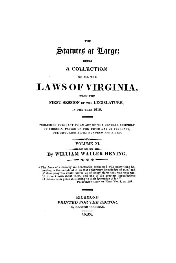 handle is hein.ssl/slrgvir0011 and id is 1 raw text is: Statute# at              arOC;
BEING
A1 COLLECTION
OF ALL THE
LAWS OF VIRGINIA,
FROM THE
FIRST SESSION OF THE LEGISLATURE,
IN THE YEAR 1619.
PUBLISHED PURSUANT TO AN ACT OF THE GENERAL ASSEMBLY
OF VIRGINIA, PASSED ON THE FIFTH DAY OF FEBRUARY,
ONE THOUSAND EIGHT HUNDRED AND EIGHT.
VOLUME XI.
-     : <>:  :-0:
By WILLIAM WALLER HENING.
qq: <D: 4 : -
 The Laws of a country are necessarily connected with every thing be.
longing to the people of it: so that a thorough knowledge of them, and
of their progress would inform us of every thing that was most use-
ful to be known about them; and one of the greatest imperfections
ofhistorians in genera], is owing to their ignorance of law
PnixsTLxY's LECT. ON HIST. VOL. I. pa. 149.
RICHMOND:
PRIATED FOR THE EDITOR,
By GEORGE COOHRAN.
1  .....o


