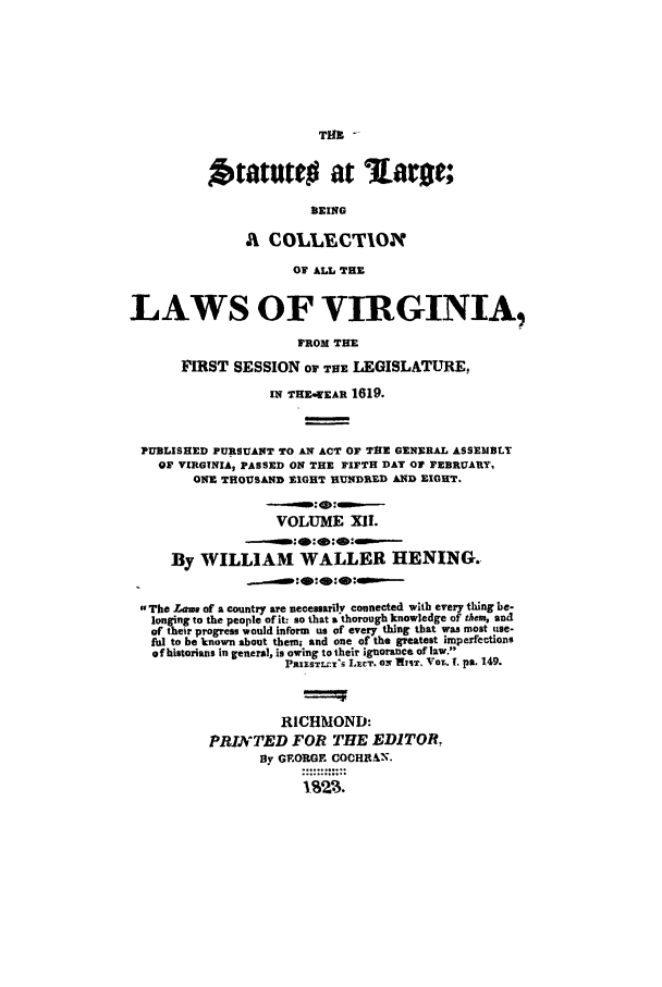 handle is hein.ssl/slrgvir0012 and id is 1 raw text is: THIC ....

tatutto at %aron;
BEING
A COLLBCTION
OF ALL THE
LAWS OF VIRGINIA,
FROM THE
FIRST SESSION OF THE LEGISLATURE,
IN THE-WEAR 1619.
PUBLISHED PURSUANT TO AN ACT OF T3E GENERAL ASSEiBJLT
OF VIRGTNIA, PASSED ON THE FIFTH DAY OF FEBRUARY,
ONE THOUSAND EIGHT HUNDRED AND EIGHT.
VOLUME XlI.
By WILLIAM WALLER HENING.
The Laws of a country are necessarily connected with every thing be-
longing to the people oflt: so that a thorough knowledge of them, and
of their progress would inform us of every thing that was most use-
ful to be known about them; and one of the greatest imperfections
of historians in general, is owing to their ignorance of law.
P)HISTLrY LCT. O.  Wv, Vor,. 1. pa. 149.
RICHMOND:
PRINTED FOR THE EDITOR,
By GEORGE COCHR.C.N.


