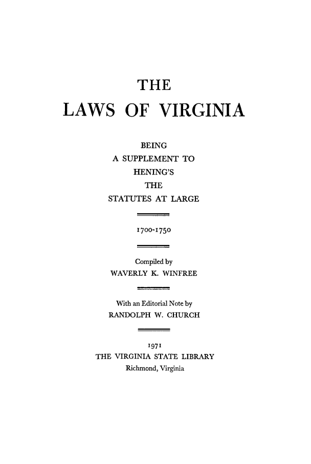 handle is hein.ssl/slrgvirz0001 and id is 1 raw text is: THE
LAWS OF VIRGINIA
BEING
A SUPPLEMENT TO
HENING'S
THE
STATUTES AT LARGE
I700-1750
Compiled by
WAVERLY K. WINFREE
With an Editorial Note by
RANDOLPH W. CHURCH
'97'
THE VIRGINIA STATE LIBRARY
Richmond, Virginia


