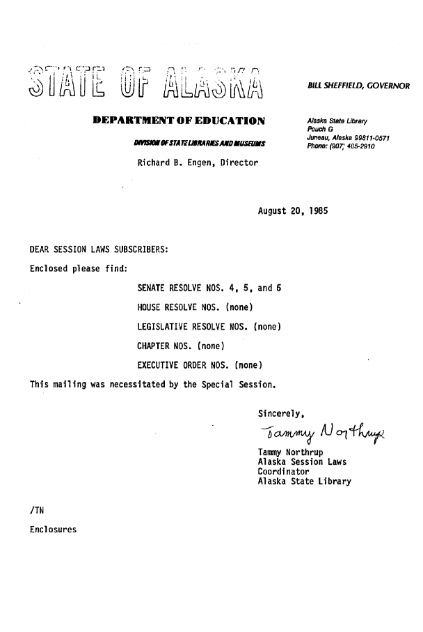 handle is hein.ssl/ssak0039 and id is 1 raw text is: 3W'&u2I LAr   r .r'm/7DEPARTMENT OF EDUCATIONLWUWFTA TERLMAIESNAMDMYr/MSRichard B. Engen, DirectorBILL SHEFFIELD, GOVERNORAlaska State LibraryPouch GJuneau, Alaska 99811-0571Phone: (907, 465-2910August 20, 1985DEAR SESSION LAWS SUBSCRIBERS:Enclosed please find:SENATE RESOLVE NOS. 4, 5, and 6HOUSE RESOLVE NOS. (none)LEGISLATIVE RESOLVE NOS. (none)CHAPTER NOS. (none)EXECUTIVE ORDER NOS. (none)This mailing was necessitated by the Special Session.Sincerely,Tammy NorthrupAlaska Session LawsCoordinatorAlaska State Library/TNEnclosures