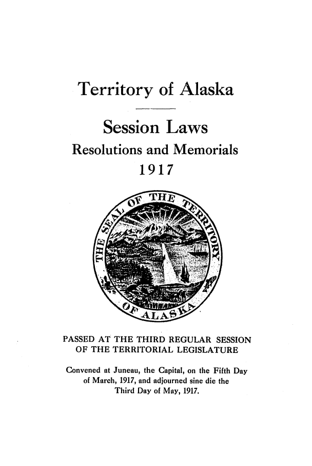 handle is hein.ssl/ssak0059 and id is 1 raw text is: Territory of AlaskaSession LawsResolutions and Memorials1917Z   -1 0y  a M1IPASSED AT THE THIRD REGULAR SESSIONOF THE TERRITORIAL LEGISLATUREConvened at Juneau, the Capital, on the Fifth Dayof March, 1917, and adjourned sine die theThird Day of May, 1917.