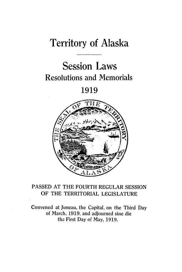 handle is hein.ssl/ssak0060 and id is 1 raw text is: Territory of AlaskaSession LawsResolutions and Memorials1919PASSED AT THE FOURTH REGULAR SESSIONOF THE TERRITORIAL LEGISLATUREConvened at Juneau, the Capital, on the Third Dayof March, 1919, and adjourned sine diethe First Day of May, 1919.