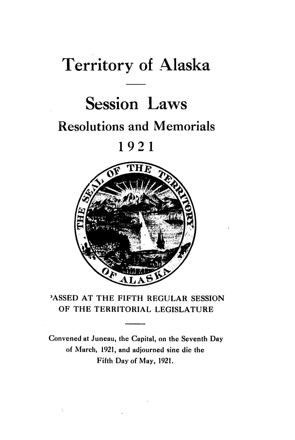 handle is hein.ssl/ssak0061 and id is 1 raw text is: Territory of AlaskaSessionLawsResolutions and Memorials1921-;AL -k V3ASSED AT THE FIFTH REGULAR SESSIONOF THE TERRITORIAL LEGISLATUREConvened at Juneau, the Capital, on the Seventh Dayof March, 1921, and adjourned sine die theFifth Day of May, 1921.