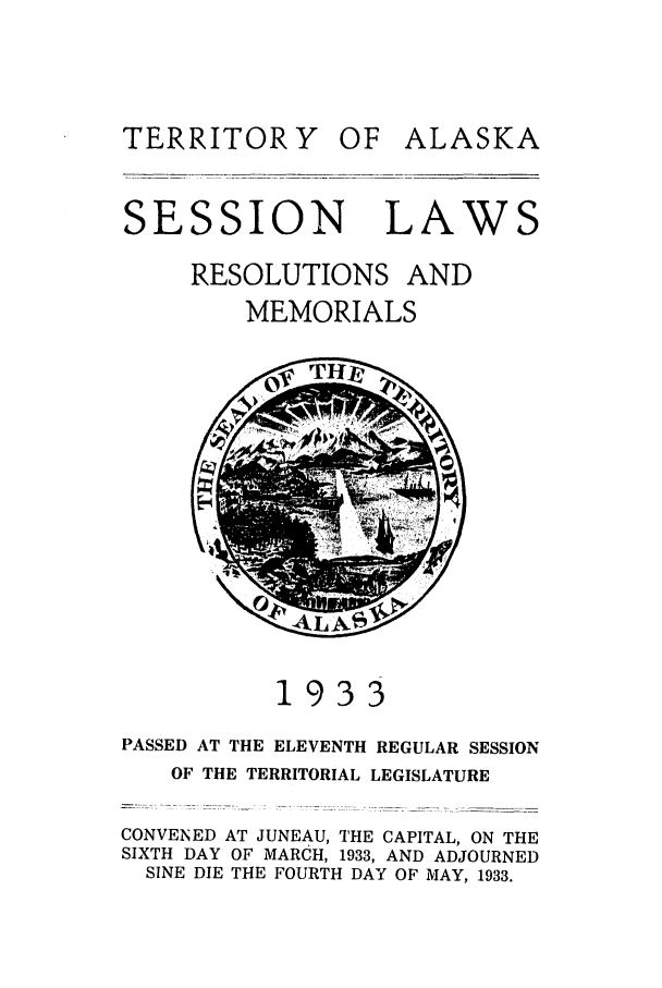 handle is hein.ssl/ssak0067 and id is 1 raw text is: OF ALASKASESSION LAWRESOLUTIONS ANDMEMORIALS193PASSED AT THE ELEVENTH REGULAR SESSIONOF THE TERRITORIAL LEGISLATURECONVENED AT JUNEAU, THE CAPITAL, ON THESIXTH DAY OF MARCH, 1933, AND ADJOURNEDSINE DIE THE FOURTH DAY OF MAY, 1933.TERRITOR Y\ Zf)!p! - !AL' ! S'